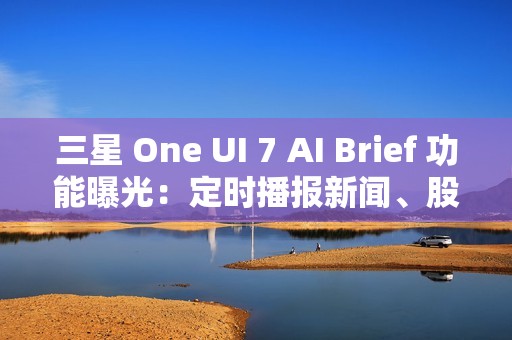三星 One UI 7 AI Brief 功能曝光：定时播报新闻、股市、天气等主题消息