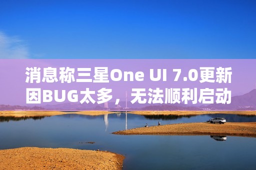 消息称三星One UI 7.0更新因BUG太多，无法顺利启动Beta测试