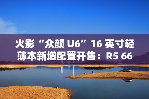 火影“众颜 U6”16 英寸轻薄本新增配置开售：R5 6600H + 16G + 512G 售 2699 元