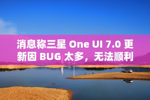 消息称三星 One UI 7.0 更新因 BUG 太多，无法顺利启动 Beta 测试