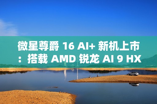 微星尊爵 16 AI+ 新机上市：搭载 AMD 锐龙 AI 9 HX370 处理器 + 4K 屏，12999 元