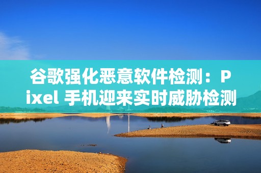 谷歌强化恶意软件检测：Pixel 手机迎来实时威胁检测和诈骗电话检测功能
