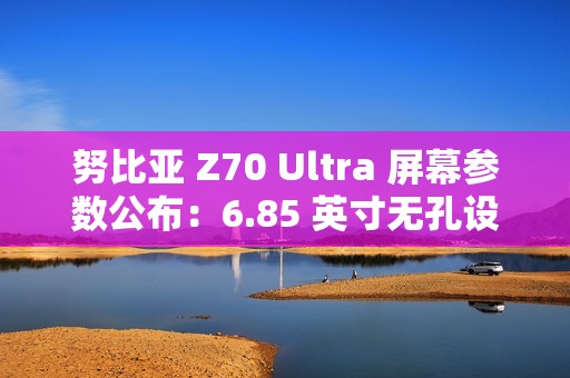 努比亚 Z70 Ultra 屏幕参数公布：6.85 英寸无孔设计，95.3% 屏占比