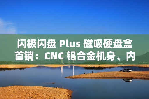 闪极闪盘 Plus 磁吸硬盘盒首销：CNC 铝合金机身、内置数据线，299 元