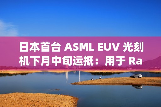 日本首台 ASML EUV 光刻机下月中旬运抵：用于 Rapidus 晶圆厂试产