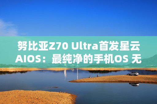 努比亚Z70 Ultra首发星云AIOS：最纯净的手机OS 无广告