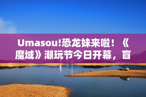 Umasou!恐龙妹来啦！《魔域》潮玩节今日开幕，盲盒玩法惊喜满满！