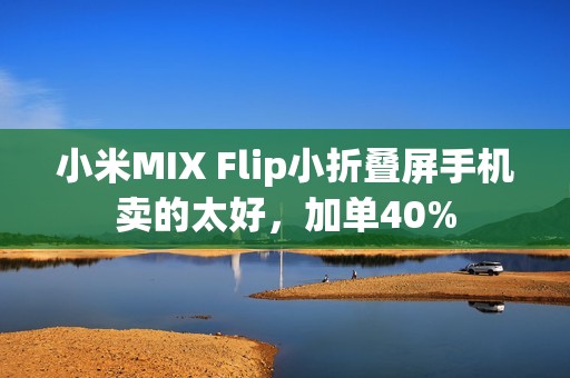 小米MIX Flip小折叠屏手机卖的太好，加单40%