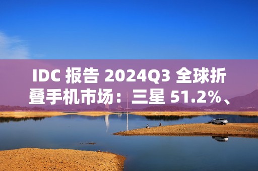IDC 报告 2024Q3 全球折叠手机市场：三星 51.2%、联想 15.1%、华为 13.2%、荣耀 7.6%、小米 6.3%