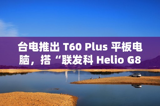 台电推出 T60 Plus 平板电脑，搭“联发科 Helio G88 + 6G RAM + 128G 存储空间”配置
