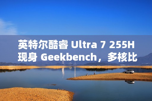 英特尔酷睿 Ultra 7 255H 现身 Geekbench，多核比 Ultra 5 225H 强约 20%