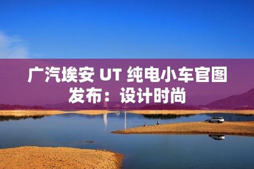 广汽埃安 UT 纯电小车官图发布：设计时尚