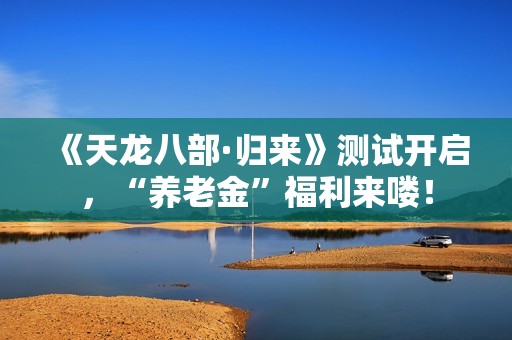 《天龙八部·归来》测试开启，“养老金”福利来喽！