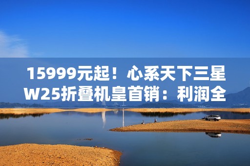 15999元起！心系天下三星W25折叠机皇首销：利润全捐中国做慈善