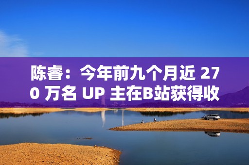 陈睿：今年前九个月近 270 万名 UP 主在B站获得收入