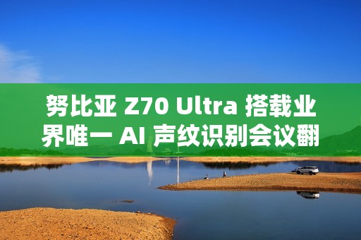 努比亚 Z70 Ultra 搭载业界唯一 AI 声纹识别会议翻译，11 月 21 日发布