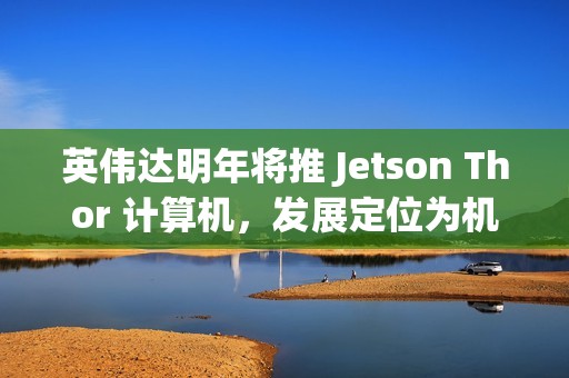英伟达明年将推 Jetson Thor 计算机，发展定位为机器人领域的“安卓”