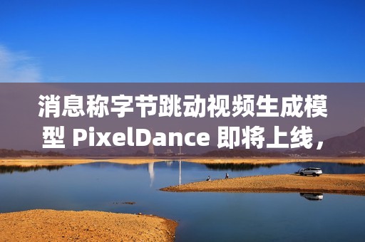 消息称字节跳动视频生成模型 PixelDance 即将上线，早于 OpenAI 的 Sora
