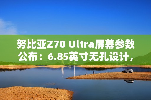 努比亚Z70 Ultra屏幕参数公布：6.85英寸无孔设计，95.3%屏占比