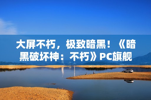 大屏不朽，极致暗黑！《暗黑破坏神：不朽》PC旗舰版震撼公测