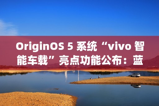 OriginOS 5 系统“vivo 智能车载”亮点功能公布：蓝心小 V 查百科、原子岛传地址等