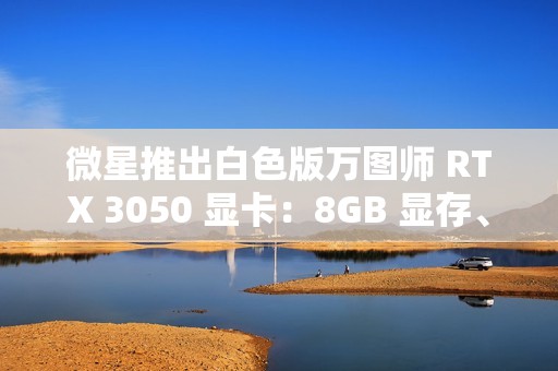 微星推出白色版万图师 RTX 3050 显卡：8GB 显存、128bit 位宽、130W TDP
