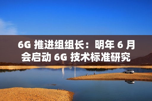 6G 推进组组长：明年 6 月会启动 6G 技术标准研究