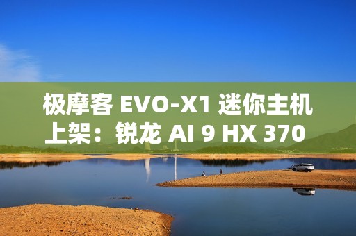 极摩客 EVO-X1 迷你主机上架：锐龙 AI 9 HX 370 处理器，5299 元