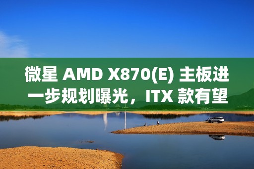 微星 AMD X870(E) 主板进一步规划曝光，ITX 款有望 2025Q2 推出