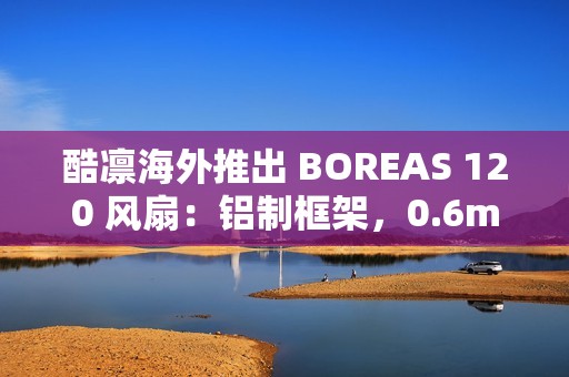 酷凛海外推出 BOREAS 120 风扇：铝制框架，0.6mm 叶框间隙