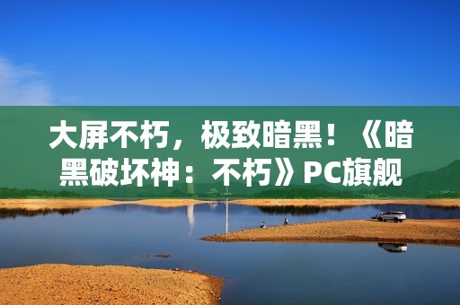 大屏不朽，极致暗黑！《暗黑破坏神：不朽》PC旗舰版今日震撼公测