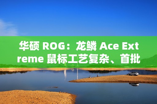 华硕 ROG：龙鳞 Ace Extreme 鼠标工艺复杂、首批货量较少，正在全力以赴提升产能