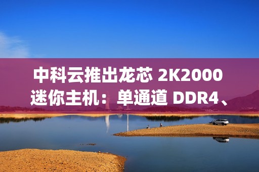 中科云推出龙芯 2K2000 迷你主机：单通道 DDR4、支持 Loongnix 操作系统，1099 元起