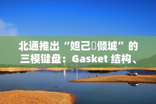 北通推出“妲己・倾城”的三模键盘：Gasket 结构、8000 毫安时电池，399 元