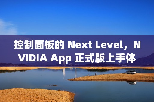 控制面板的 Next Level，NVIDIA App 正式版上手体验