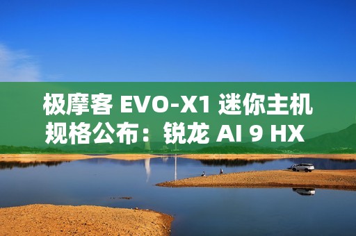 极摩客 EVO-X1 迷你主机规格公布：锐龙 AI 9 HX 370 + 32G RAM，双 2.5G 网口 / 双 HDMI