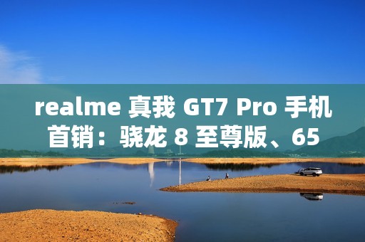 realme 真我 GT7 Pro 手机首销：骁龙 8 至尊版、6500mAh 电池，首发 3599 元起