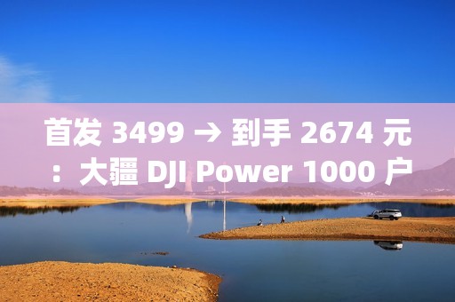 首发 3499 → 到手 2674 元：大疆 DJI Power 1000 户外电源 1 度电百亿补贴
