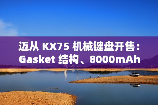 迈从 KX75 机械键盘开售：Gasket 结构、8000mAh 电池，首发 399 元起