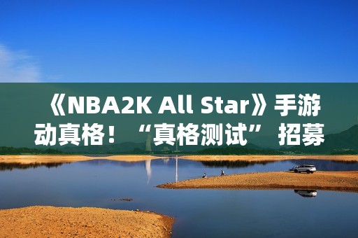 《NBA2K All Star》手游动真格！“真格测试” 招募活动等你来参与