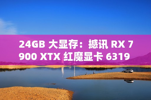 24GB 大显存：撼讯 RX 7900 XTX 红魔显卡 6319 元新低