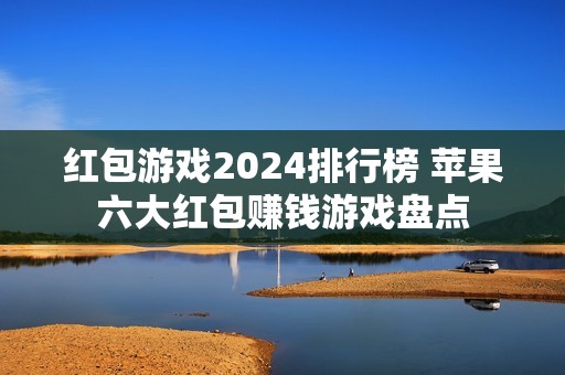 红包游戏2024排行榜 苹果六大红包赚钱游戏盘点