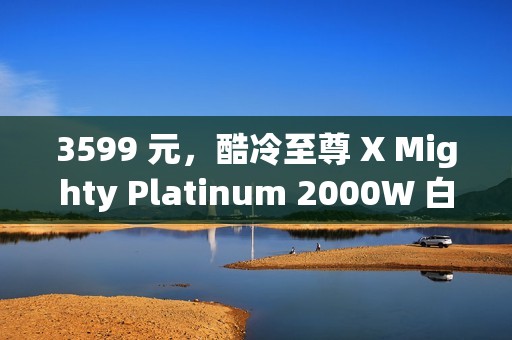 3599 元，酷冷至尊 X Mighty Platinum 2000W 白金全模组电源发售