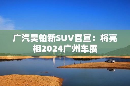 广汽昊铂新SUV官宣：将亮相2024广州车展