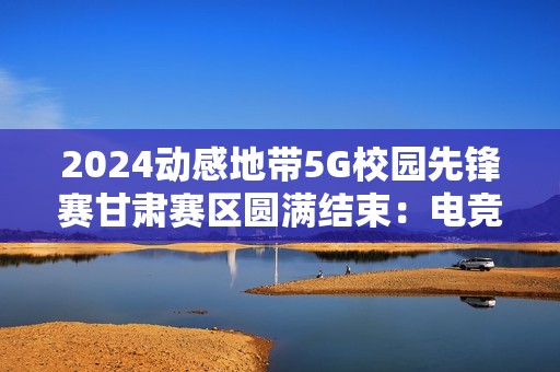 2024动感地带5G校园先锋赛甘肃赛区圆满结束：电竞梦想永不落幕！