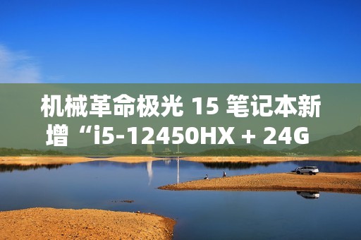 机械革命极光 15 笔记本新增“i5-12450HX + 24G + 1T + RTX4050”版本，售 5799 元