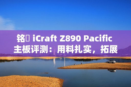 铭瑄 iCraft Z890 Pacific 主板评测：用料扎实，拓展性强