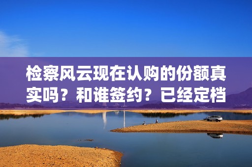 检察风云现在认购的份额真实吗？和谁签约？已经定档了吗？(检察风云演员)