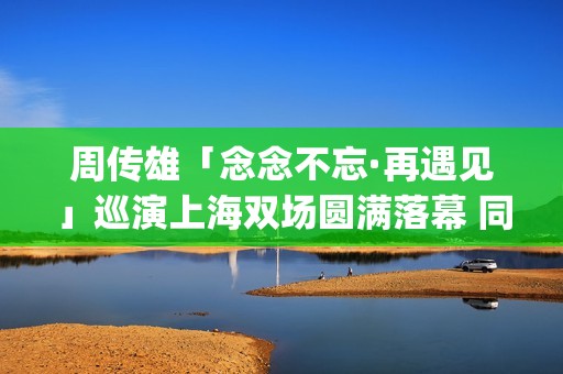 周传雄「念念不忘·再遇见」巡演上海双场圆满落幕 同城双开座无虚席 再续魔都“第一次”之缘 父女同台开启温馨时空对话“隐藏”曲目掉落引全场沸腾(周传雄念念不忘歌单)