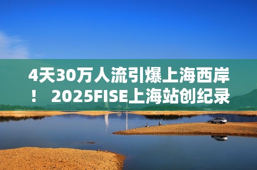 4天30万人流引爆上海西岸！ 2025FISE上海站创纪录圆满收官 